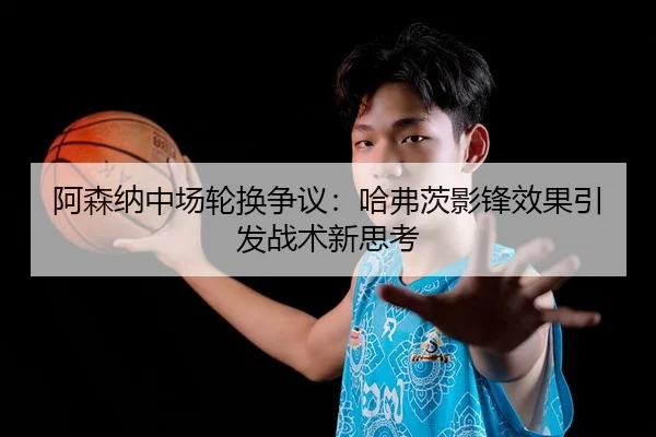 阿森纳中场轮换争议：哈弗茨影锋效果引发战术新思考